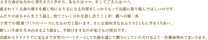 小さな命がお腹に芽生えたときから、あなたはママ。そしてご主人はパパ。日に日に高まる生への意志に向き合い母になり父になる自覚をしっかりもって出産に取り組んでほしいのです。ふたりの赤ちゃんをどう迎え、育てていくのかを話し合うことが、親への第一歩。そんな前向きなおふたりとともに手を取りあい新しい生命を生み出せるよう励まし、手助けをするのが私どもの役目です。出産からライフケアに至るまで女性のパートナーとして生涯を通じて頼りにしていただけるよう一生懸命努めてまいります。